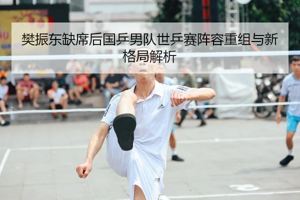 樊振东缺席后国乒男队世乒赛阵容重组与新格局解析