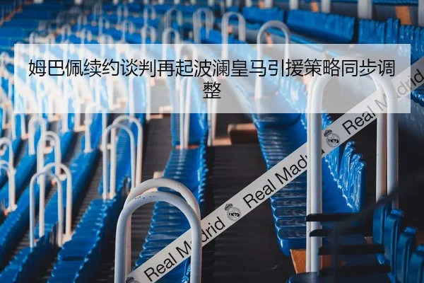 姆巴佩续约谈判再起波澜皇马引援策略同步调整